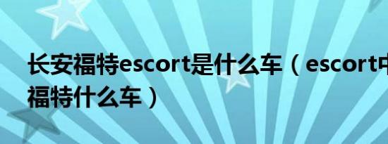 长安福特escort是什么车（escort中文名是福特什么车）