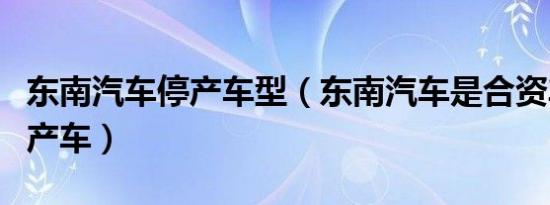 东南汽车停产车型（东南汽车是合资车还是国产车）