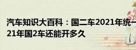 汽车知识大百科：国二车2021年统一报废 2021年国2车还能开多久