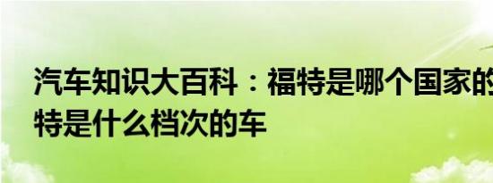 汽车知识大百科：福特是哪个国家的品牌 福特是什么档次的车