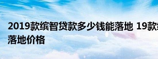 2019款缤智贷款多少钱能落地 19款缤智贷款落地价格