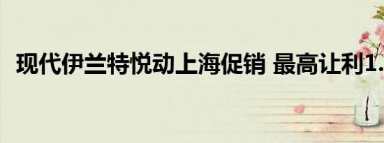 现代伊兰特悦动上海促销 最高让利1.5万元