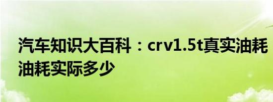 汽车知识大百科：crv1.5t真实油耗 本田crv油耗实际多少 