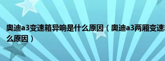 奥迪a3变速箱异响是什么原因（奥迪a3两厢变速箱异响是什么原因）