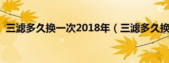 三滤多久换一次2018年（三滤多久换一次）