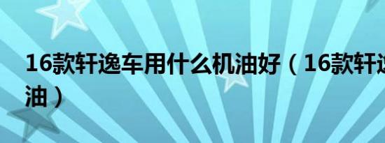 16款轩逸车用什么机油好（16款轩逸什么机油）