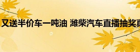 又送半价车一吨油 潍柴汽车直播抽奖真上头！