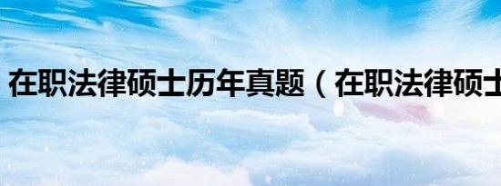 在职法律硕士历年真题（在职法律硕士如何）