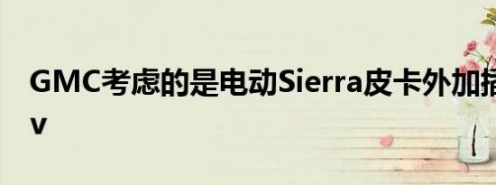 GMC考虑的是电动Sierra皮卡外加插电式suv