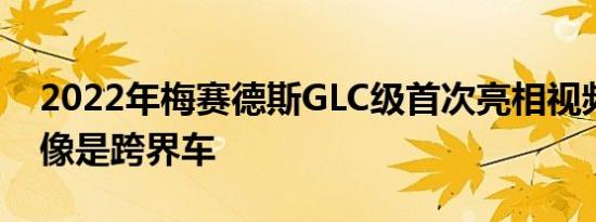 2022年梅赛德斯GLC级首次亮相视频看起来像是跨界车