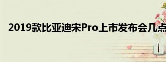 2019款比亚迪宋Pro上市发布会几点开始 