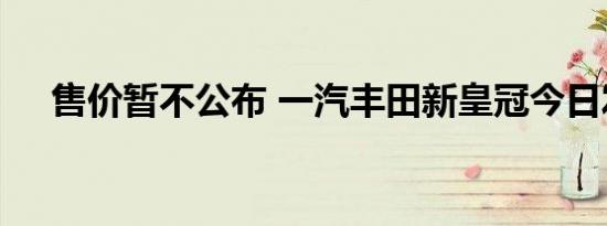 售价暂不公布 一汽丰田新皇冠今日发布