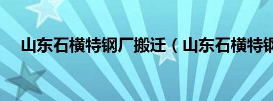 山东石横特钢厂搬迁（山东石横特钢厂）