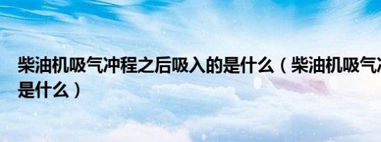 柴油机吸气冲程之后吸入的是什么（柴油机吸气冲程吸入的是什么）