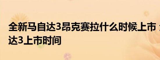 全新马自达3昂克赛拉什么时候上市 全新马自达3上市时间