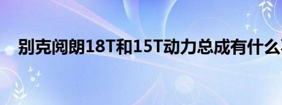 别克阅朗18T和15T动力总成有什么不同 