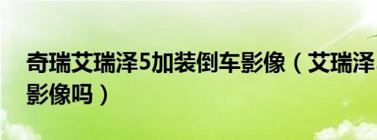 奇瑞艾瑞泽5加装倒车影像（艾瑞泽5有倒车影像吗）