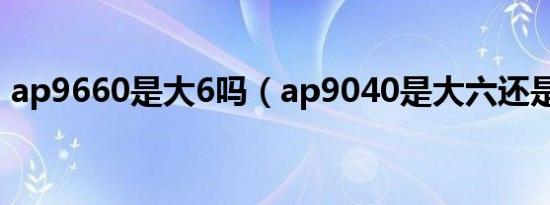 ap9660是大6吗（ap9040是大六还是小六）