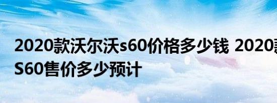 2020款沃尔沃s60价格多少钱 2020款沃尔沃S60售价多少预计