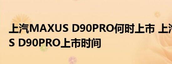 上汽MAXUS D90PRO何时上市 上汽MAXUS D90PRO上市时间 