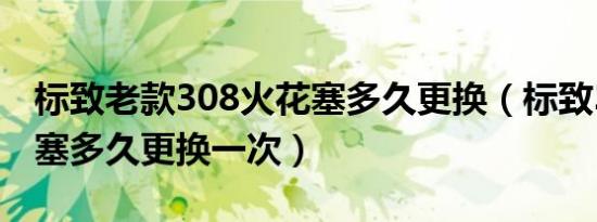 标致老款308火花塞多久更换（标致308火花塞多久更换一次）