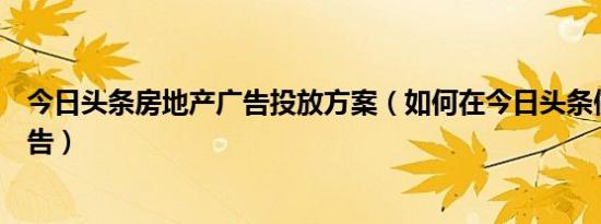 今日头条房地产广告投放方案（如何在今日头条做房地产广告）