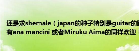 还是求shemale（japan的种子特别是guitar的跪求阿要是有ana mancini 或者Miruku Aima的同样欢迎！）