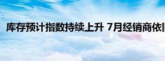 库存预计指数持续上升 7月经销商依旧困境