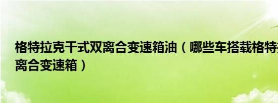 格特拉克干式双离合变速箱油（哪些车搭载格特拉克7速双离合变速箱）