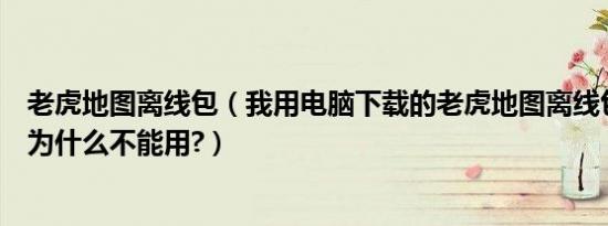 老虎地图离线包（我用电脑下载的老虎地图离线包在手机上为什么不能用?）