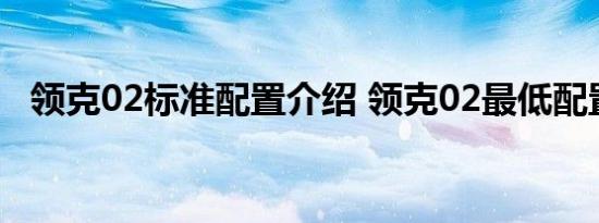 领克02标准配置介绍 领克02最低配置有什么 