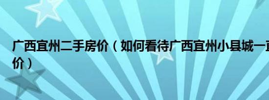 广西宜州二手房价（如何看待广西宜州小县城一直上涨的房价）