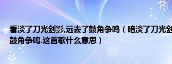 看淡了刀光剑影,远去了鼓角争鸣（暗淡了刀光剑影,远去了鼓角争鸣.这首歌什么意思）