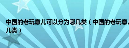 中国的老玩意儿可以分为哪几类（中国的老玩意儿可以分为几类）