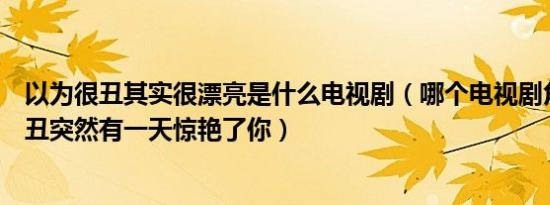 以为很丑其实很漂亮是什么电视剧（哪个电视剧角色之前很丑突然有一天惊艳了你）