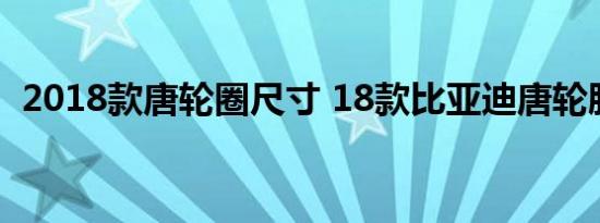 2018款唐轮圈尺寸 18款比亚迪唐轮胎规格