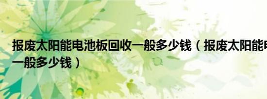 报废太阳能电池板回收一般多少钱（报废太阳能电池板回收一般多少钱）