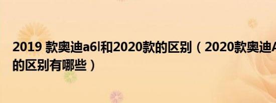 2019 款奥迪a6l和2020款的区别（2020款奥迪A6L和19款的区别有哪些）