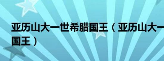 亚历山大一世希腊国王（亚历山大一世 希腊国王）