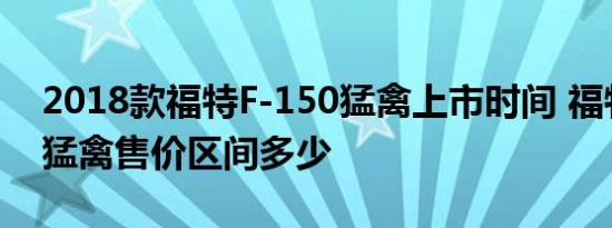 2018款福特F-150猛禽上市时间 福特F-150猛禽售价区间多少 