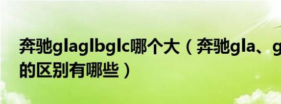 奔驰glaglbglc哪个大（奔驰gla、glb、glc的区别有哪些）