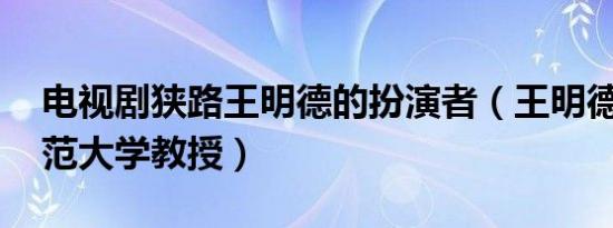 电视剧狭路王明德的扮演者（王明德 山东师范大学教授）