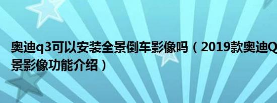 奥迪q3可以安装全景倒车影像吗（2019款奥迪Q3的360°全景影像功能介绍）