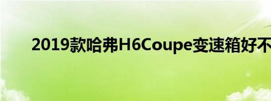 2019款哈弗H6Coupe变速箱好不好 