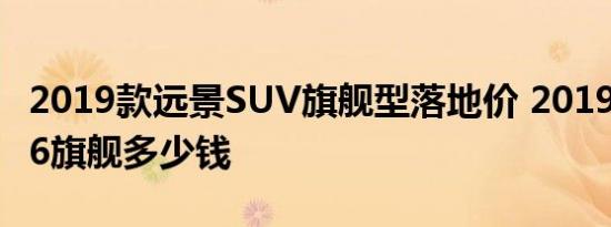 2019款远景SUV旗舰型落地价 2019款远景X6旗舰多少钱 