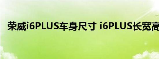 荣威i6PLUS车身尺寸 i6PLUS长宽高多少 