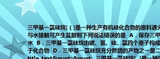 三甲基一氯硅烷[（]是一种生产有机硅化合物的原料遇火能燃烧甚至会发生爆炸与水接触可产生盐酸则下列说法错误的是  A．保存三甲基一氯硅烷时应密封防水  B．三甲基一氯硅烷由碳、氢、硅、氯四个原子构成  C．三甲基一氯硅烷属于化合物  D．三甲基一氯硅烷充分燃烧的产物之一是二氧化碳","title_text":"  三甲基一氯硅烷[  ]是一种生产有机硅化合物的原料遇火能燃烧甚至会发生爆炸与水接触可产生盐酸则下列说法错误的是  A．保存三甲基一氯硅烷时应密封防水  B．