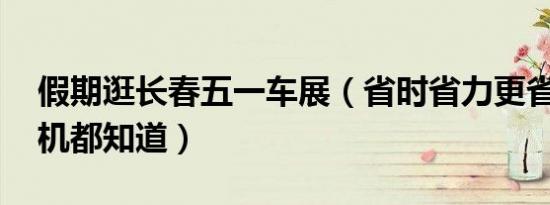 假期逛长春五一车展（省时省力更省钱!老司机都知道）