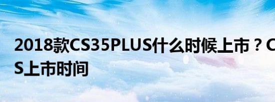 2018款CS35PLUS什么时候上市？CS35PLUS上市时间