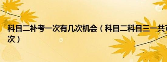 科目二补考一次有几次机会（科目二科目三一共可以补考几次）